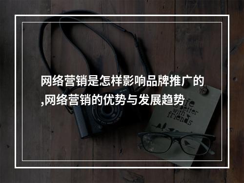 网络营销是怎样影响品牌推广的,网络营销的优势与发展趋势