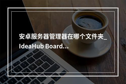 安卓服务器管理器在哪个文件夹_IdeaHub Board设备安卓设置
