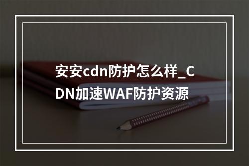 安安cdn防护怎么样_CDN加速WAF防护资源