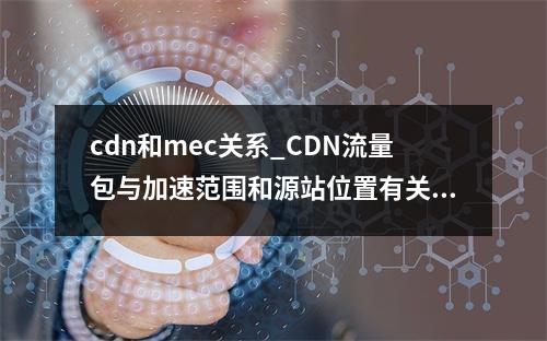 cdn和mec关系_CDN流量包与加速范围和源站位置有关系吗?