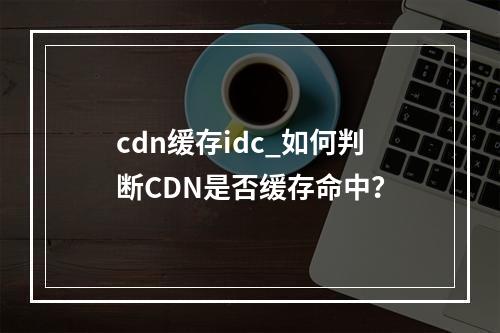cdn缓存idc_如何判断CDN是否缓存命中?