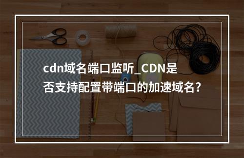 cdn域名端口监听_CDN是否支持配置带端口的加速域名?