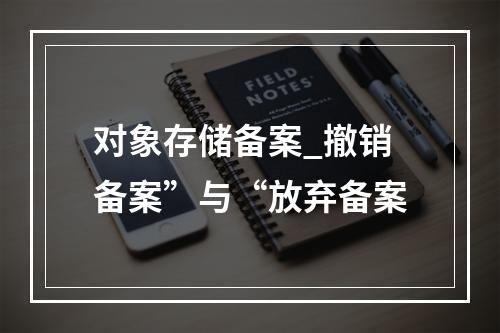 对象存储备案_撤销备案”与“放弃备案