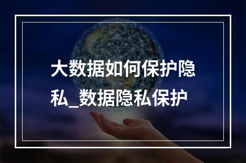 大数据如何保护隐私_数据隐私保护