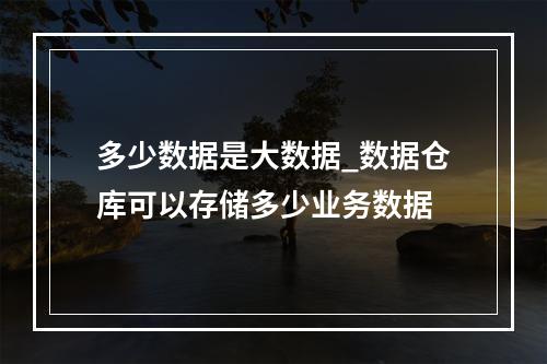 多少数据是大数据_数据仓库可以存储多少业务数据