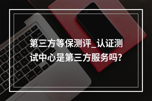 第三方等保测评_认证测试中心是第三方服务吗?