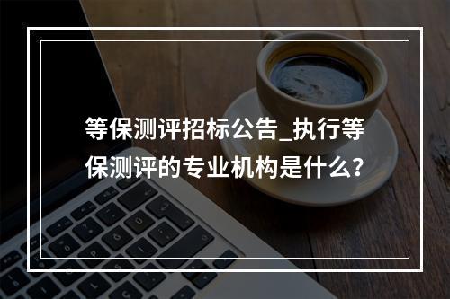 等保测评招标公告_执行等保测评的专业机构是什么?