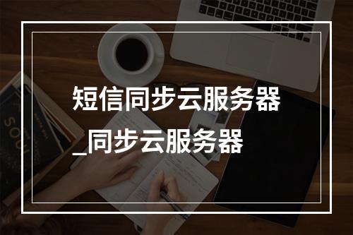 短信同步云服务器_同步云服务器