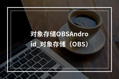 对象存储OBSAndroid_对象存储(OBS)