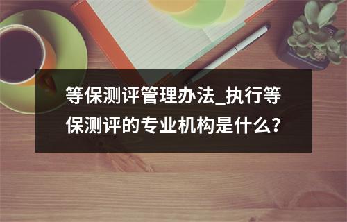 等保测评管理办法_执行等保测评的专业机构是什么?
