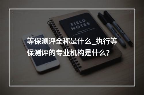 等保测评全称是什么_执行等保测评的专业机构是什么?