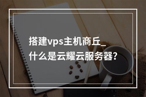 搭建vps主机商丘_什么是云耀云服务器?