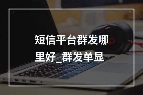 短信平台群发哪里好_群发单显