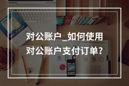 对公账户_如何使用对公账户支付订单?