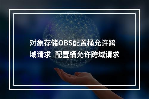 对象存储OBS配置桶允许跨域请求_配置桶允许跨域请求