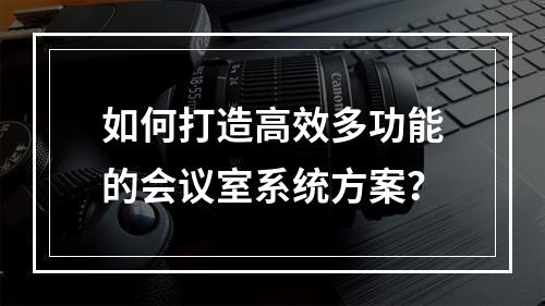 如何打造高效多功能的会议室系统方案?