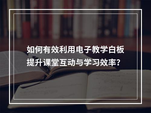 如何有效利用电子教学白板提升课堂互动与学习效率?