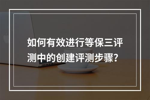 如何有效进行等保三评测中的创建评测步骤?