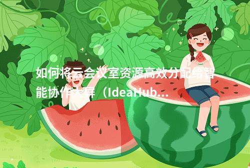 如何将云会议室资源高效分配给智能协作大屏(IdeaHub)以提升会议体验?