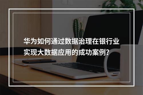 华为如何通过数据治理在银行业实现大数据应用的成功案例?
