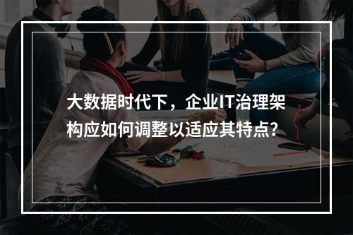 大数据时代下,企业IT治理架构应如何调整以适应其特点?