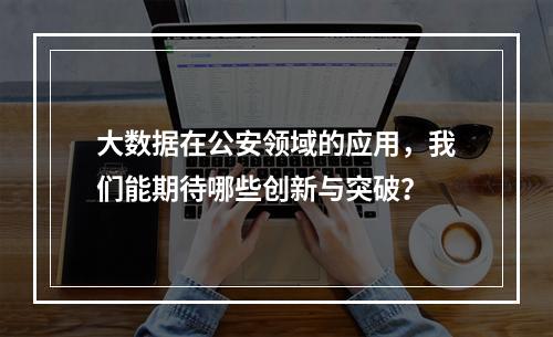 大数据在公安领域的应用,我们能期待哪些创新与突破?