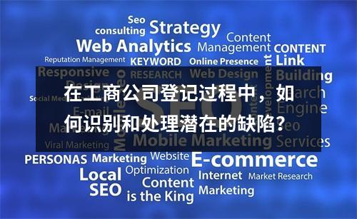 在工商公司登记过程中,如何识别和处理潜在的缺陷?