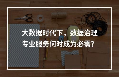 大数据时代下,数据治理专业服务何时成为必需?