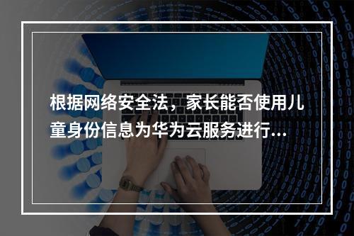 根据网络安全法,家长能否使用儿童身份信息为华为云服务进行实名认证?