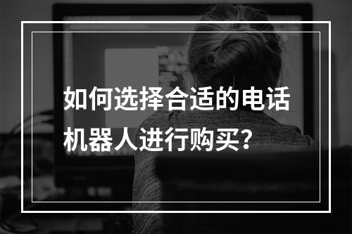 如何选择合适的电话机器人进行购买?