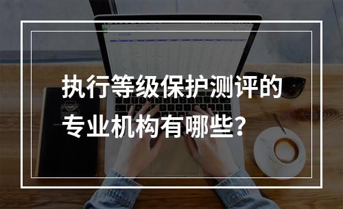 执行等级保护测评的专业机构有哪些?