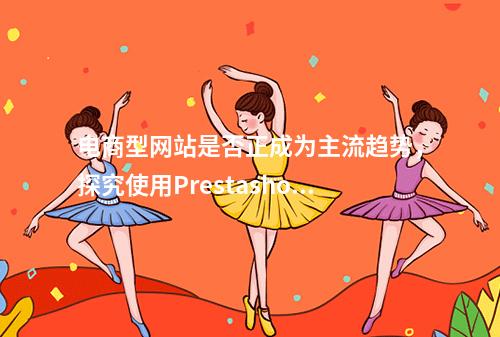 电商型网站是否正成为主流趋势,探究使用Prestashop搭建在线商店的优势与挑战