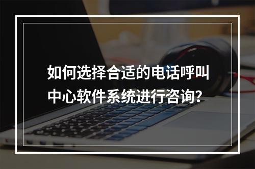 如何选择合适的电话呼叫中心软件系统进行咨询?