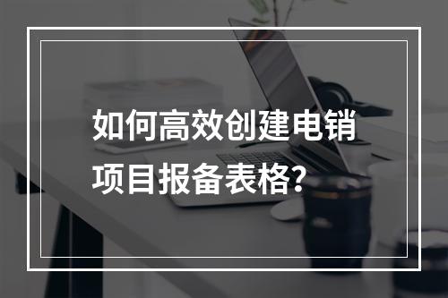 如何高效创建电销项目报备表格?