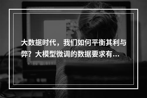 大数据时代,我们如何平衡其利与弊?大模型微调的数据要求有哪些?