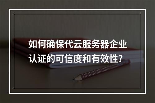 如何确保代云服务器企业认证的可信度和有效性?
