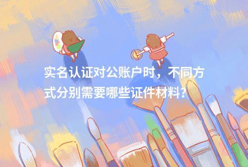 实名认证对公账户时,不同方式分别需要哪些证件材料?