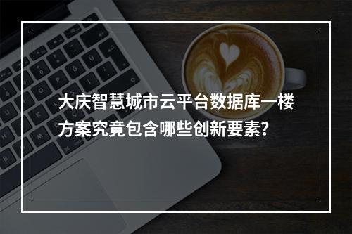 大庆智慧城市云平台数据库一楼方案究竟包含哪些创新要素?