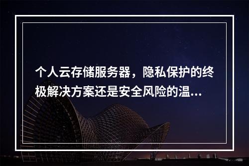 个人云存储服务器,隐私保护的终极解决方案还是安全风险的温床?