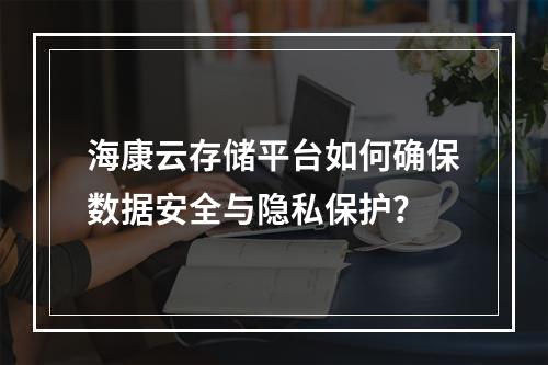 海康云存储平台如何确保数据安全与隐私保护?
