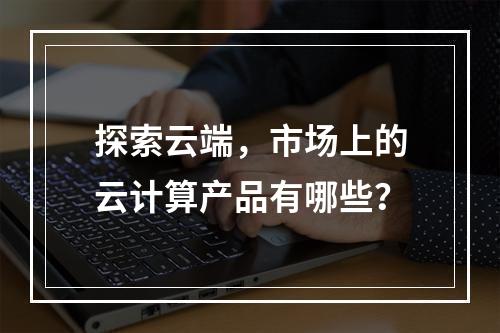 探索云端,市场上的云计算产品有哪些?