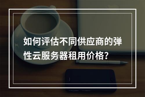 如何评估不同供应商的弹性云服务器租用价格?