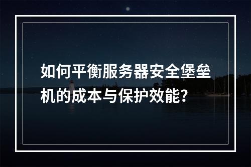 如何平衡服务器安全堡垒机的成本与保护效能?