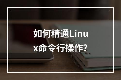 如何精通Linux命令行操作?