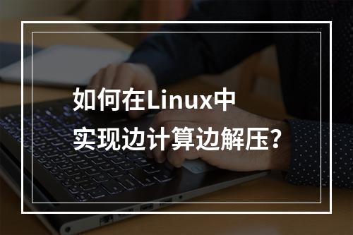 如何在Linux中实现边计算边解压?