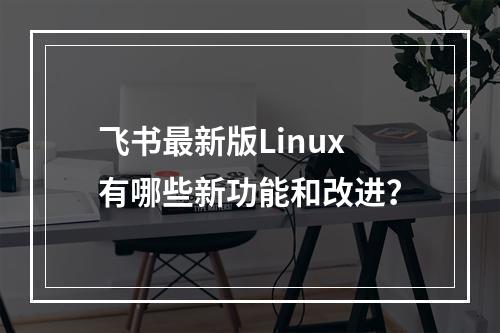 飞书最新版Linux有哪些新功能和改进?