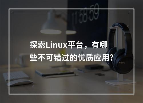 探索Linux平台,有哪些不可错过的优质应用?