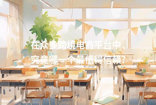 在众多跨境电商平台中,究竟哪一个最值得信赖?