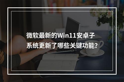 微软最新的Win11安卓子系统更新了哪些关键功能?