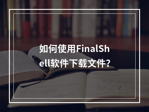 如何使用FinalShell软件下载文件?